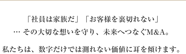 「社員は家族だ」「お客様を裏切れない」…その大切な想いを守り、未来へつなぐM&A　私たちは、数字だけでは測れない価値に耳にを傾けます。