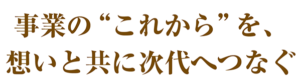 事業のこれからを想いと共に次代へつなぐ