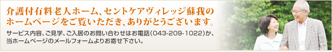 介護付有料老人ホーム、セントケアヴィレッジ蘇我のホームページをご覧いただき、ありがとうございます。サービス内容、ご見学、ご入居のお問い合わせはお電話（043-209-1022）か、当ホームページのメールフォームよりお寄せ下さい。