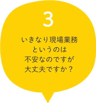 03.いきなり現場業務というのは不安なのですが大丈夫ですか？